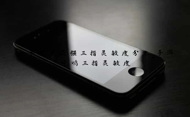 和平精英最强三指灵敏度分享_手游吃鸡三指灵敏度
