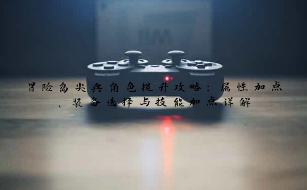 冒险岛尖兵角色提升攻略：属性加点、装备选择与技能加点详解