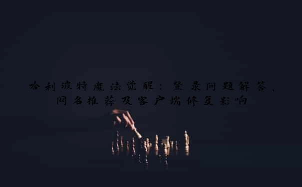 哈利波特魔法觉醒：登录问题解答、网名推荐及客户端修复影响