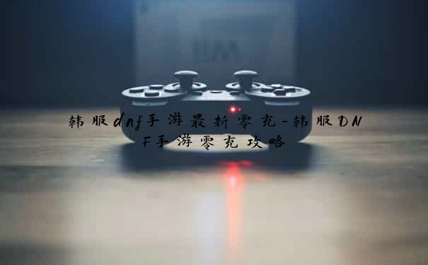 韩服dnf手游最新零充-韩服DNF手游零充攻略