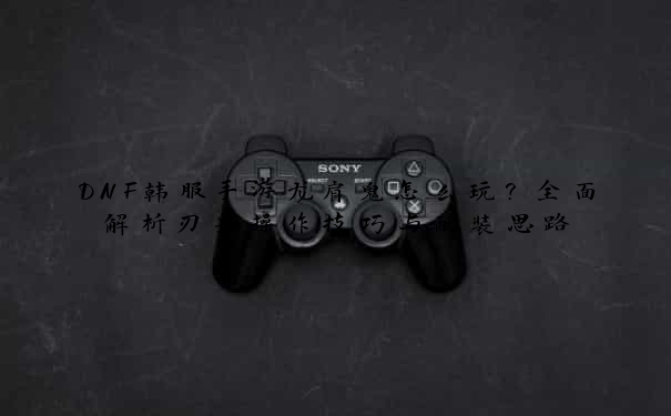 DNF韩服手游龙肩鬼怎么玩?全面解析刃影操作技巧与配装思路