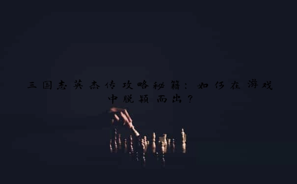 三国志英杰传攻略秘籍:如何在游戏中脱颖而出?