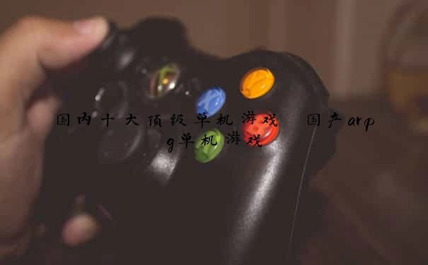 国内十大顶级单机游戏 国产arpg单机游戏