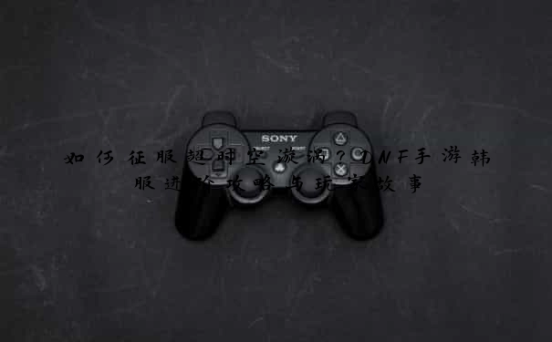 如何征服超时空漩涡？DNF手游韩服进阶攻略与玩家故事