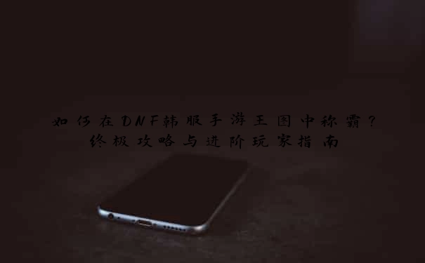 如何在DNF韩服手游王图中称霸？终极攻略与进阶玩家指南