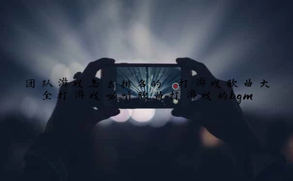 团队游戏怎么排名的 打游戏歌曲大全打游戏必听歌曲打游戏的bgm