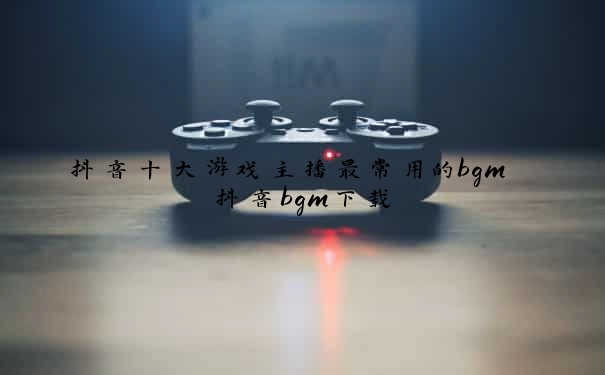 抖音十大游戏主播最常用的bgm 抖音bgm下载