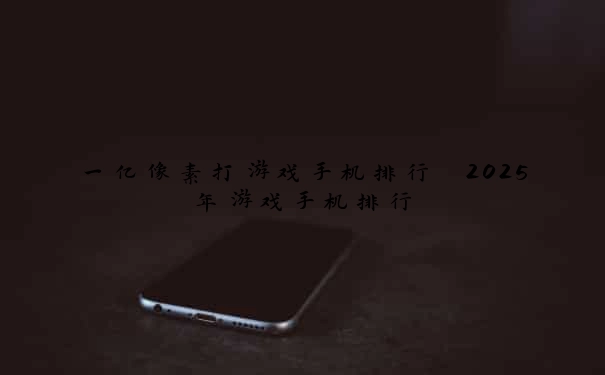 一亿像素打游戏手机排行 2025年游戏手机排行